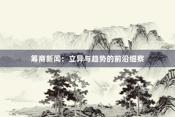 筹商新闻：立异与趋势的前沿细察