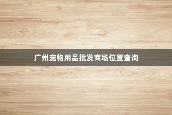 广州宠物用品批发商场位置查询